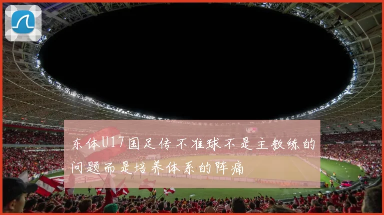 东体U17国足传不准球不是主教练的问题而是培养体系的阵痛