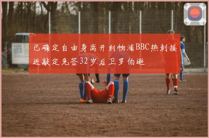 已确定自由身离开利物浦BBC热刺接近敲定免签32岁后卫罗伯逊
